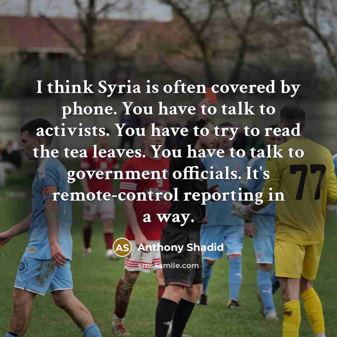 “I think Syria is often covered by phone. You have to talk to activists. You have to try to read the tea leaves. You have to talk to government officials. It's remote-control reporting in a way.” quote by Anthony Shadid
