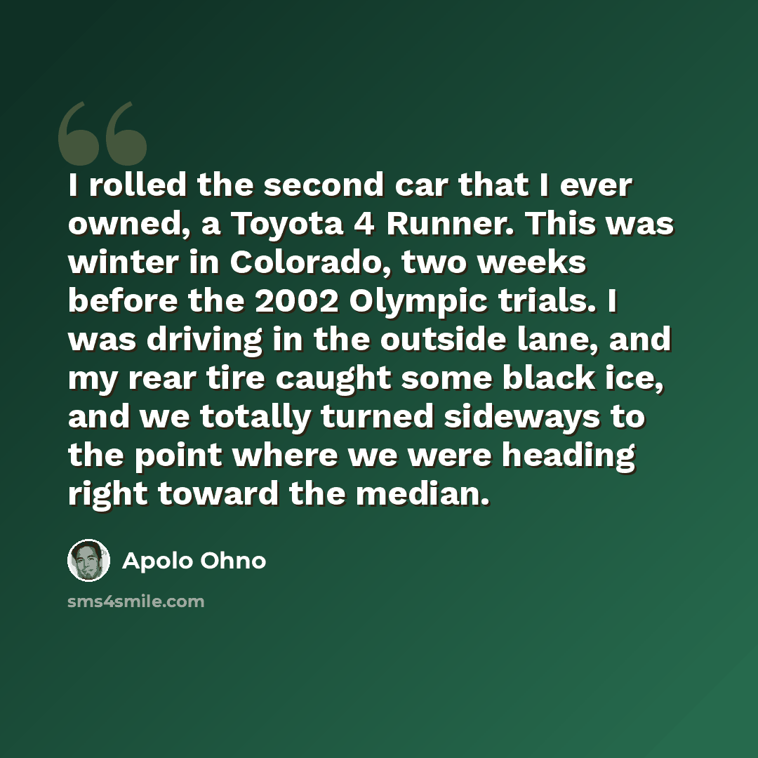 “I rolled the second car that I ever owned, a Toyota 4 Runner. This was winter in Colorado, two weeks before the 2002 Olympic trials. I was driving in the outside lane, and my rear tire caught some black ice, and we totally turned sideways to the point where we were heading right toward the median.” quote by Apolo Ohno