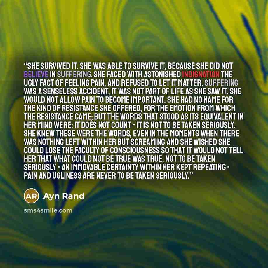 “She survived it. She was able to survive it, because she did not believe in suffering. She faced with astonished indignation the ugly fact of feeling pain, and refused to let it matter. Suffering was a senseless accident, it was not part of life as she saw it. She would not allow pain to become…” quote by Ayn Rand