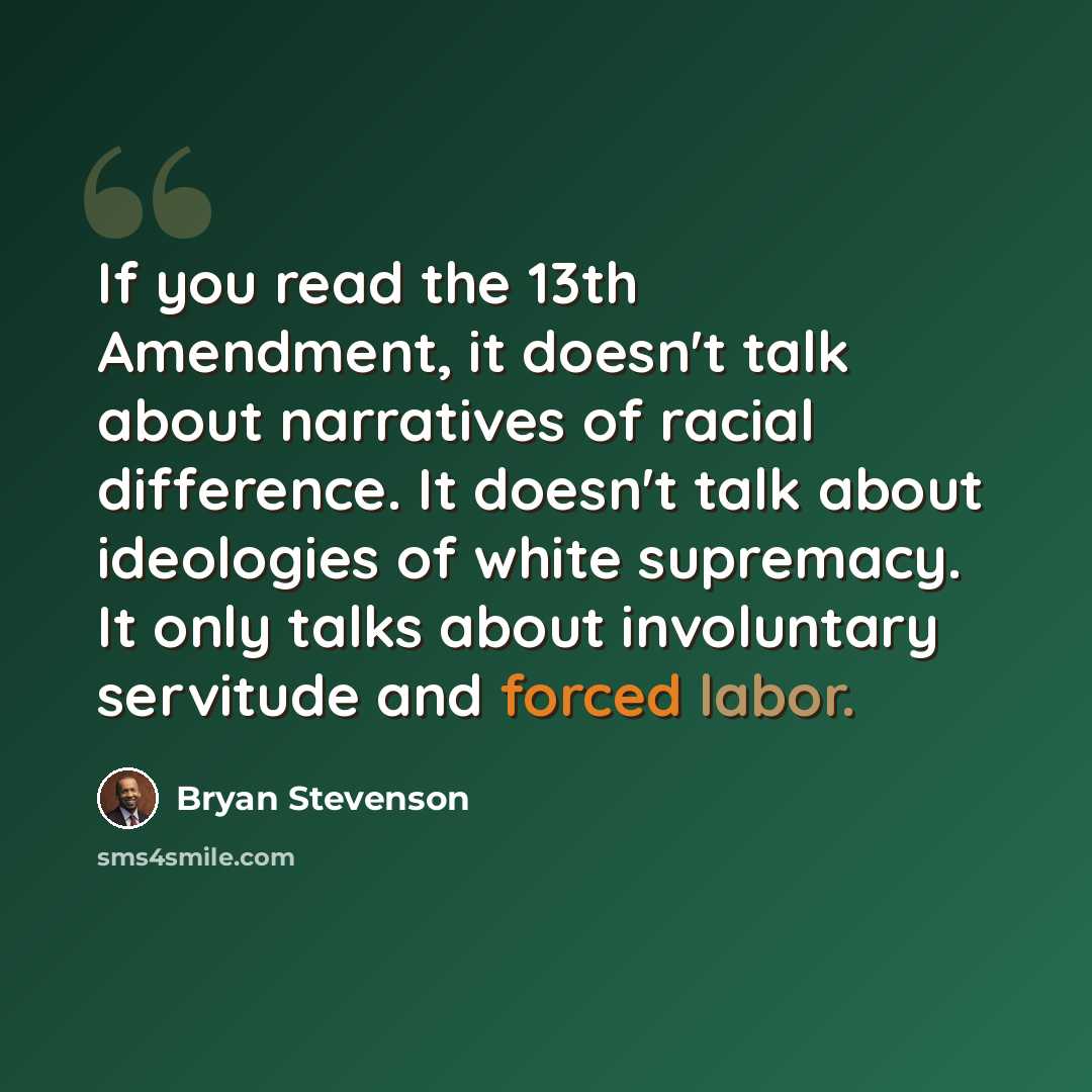 “If you read the 13th Amendment, it doesn't talk about narratives of racial difference. It doesn't talk about ideologies of white supremacy. It only talks about involuntary servitude and forced labor.” quote by Bryan Stevenson
