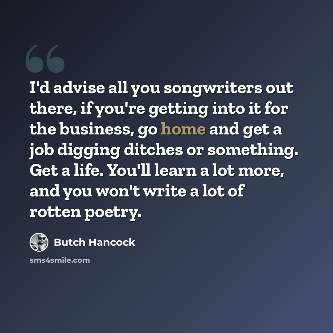 “I'd advise all you songwriters out there, if you're getting into it for the business, go home and get a job digging ditches or something. Get a life. You'll learn a lot more, and you won't write a lot of rotten poetry.” quote by Butch Hancock