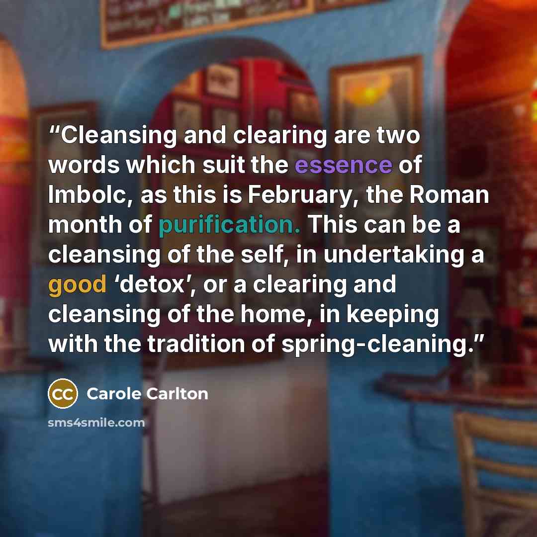“Cleansing and clearing are two words which suit the essence of Imbolc, as this is February, the Roman month of purification. This can be a cleansing of the self, in undertaking a good ‘detox’, or a clearing and cleansing of the home, in keeping with the tradition of spring-cleaning.” quote by Carole Carlton