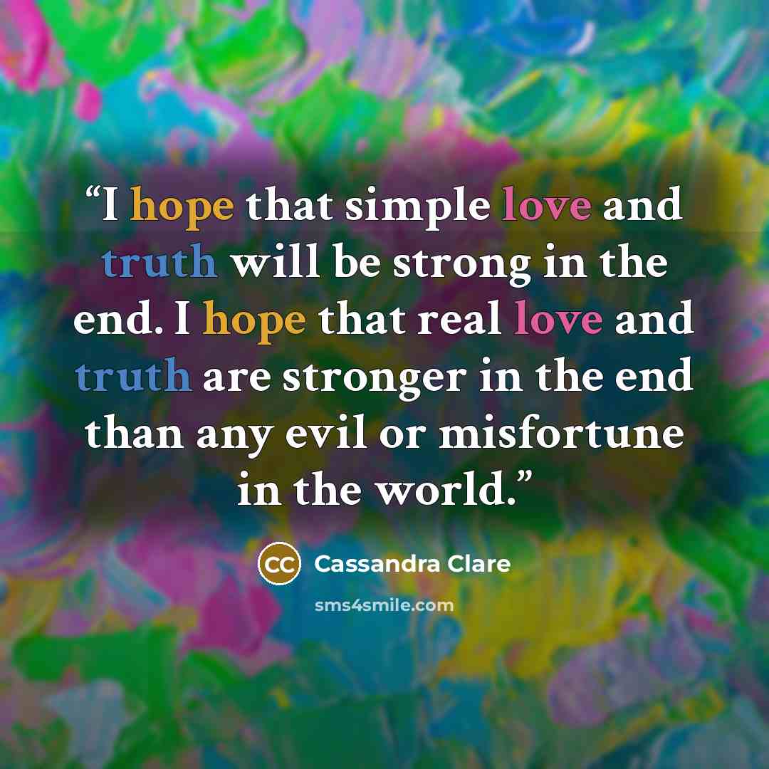 “I hope that simple love and truth will be strong in the end. I hope that real love and truth are stronger in the end than any evil or misfortune in the world.” quote by Cassandra Clare