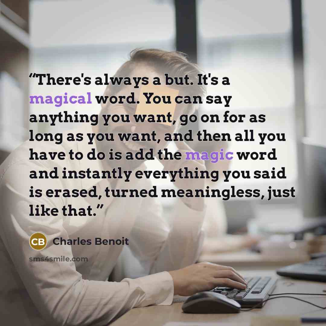“There's always a but. It's a magical word. You can say anything you want, go on for as long as you want, and then all you have to do is add the magic word and instantly everything you said is erased, turned meaningless, just like that.” quote by Charles Benoit