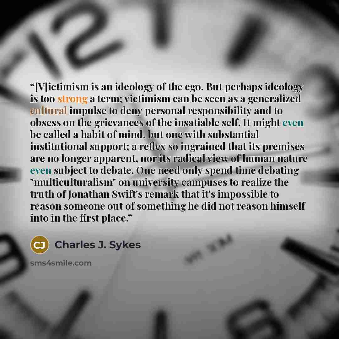 “[V]ictimism is an ideology of the ego. But perhaps ideology is too strong a term; victimism can be seen as a generalized cultural impulse to deny personal responsibility and to obsess on the grievances of the insatiable self. It might even be called a habit of mind, but one with substantial…” quote by Charles J. Sykes