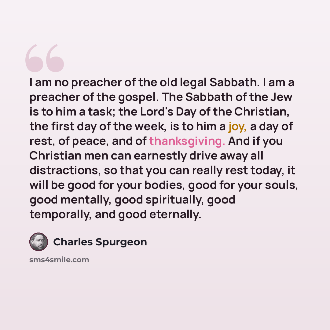 “I am no preacher of the old legal Sabbath. I am a preacher of the gospel. The Sabbath of the Jew is to him a task; the Lord's Day of the Christian, the first day of the week, is to him a joy, a day of rest, of peace, and of thanksgiving. And if you Christian men can earnestly drive away all…” quote by Charles Spurgeon