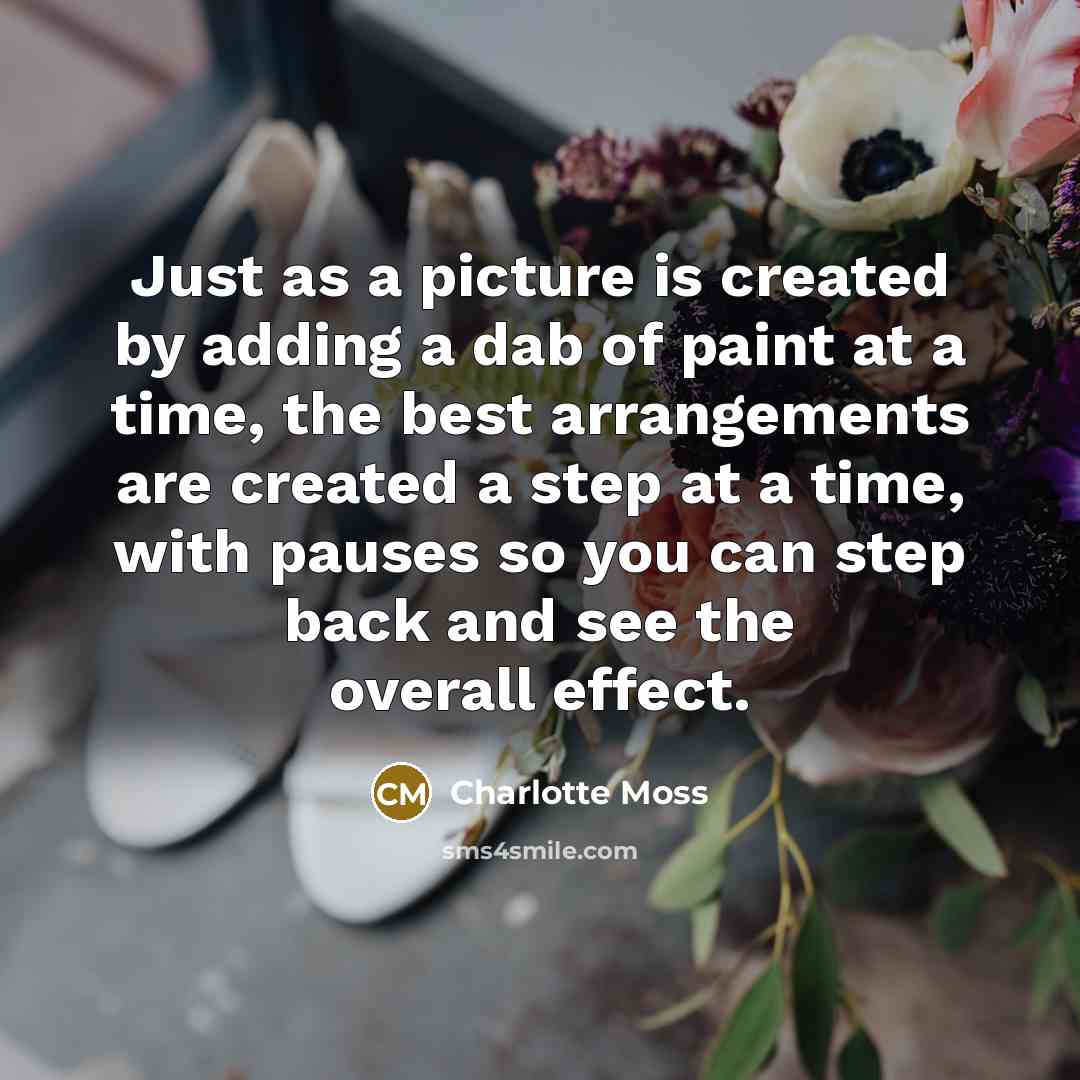 “Just as a picture is created by adding a dab of paint at a time, the best arrangements are created a step at a time, with pauses so you can step back and see the overall effect.” quote by Charlotte Moss