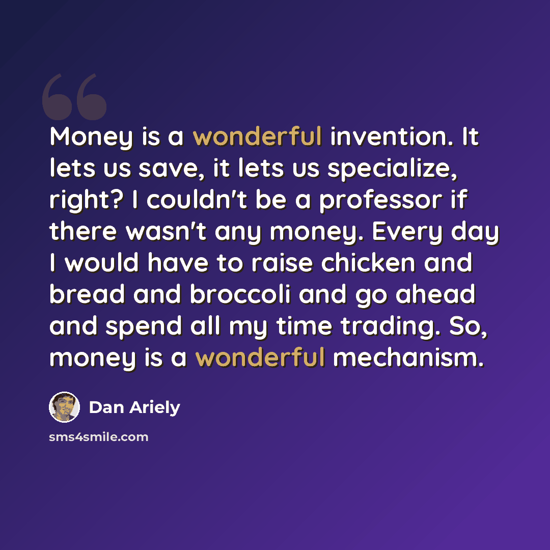 “Money is a wonderful invention. It lets us save, it lets us specialize, right? I couldn't be a professor if there wasn't any money. Every day I would have to raise chicken and bread and broccoli and go ahead and spend all my time trading. So, money is a wonderful mechanism.” quote by Dan Ariely