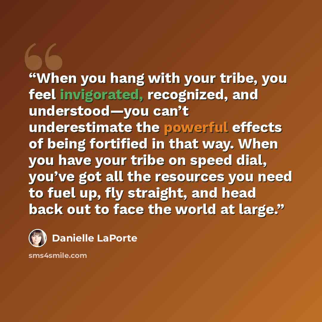“When you hang with your tribe, you feel invigorated, recognized, and understood—you can’t underestimate the powerful effects of being fortified in that way. When you have your tribe on speed dial, you’ve got all the resources you need to fuel up, fly straight, and head back out to face the world…” quote by Danielle LaPorte