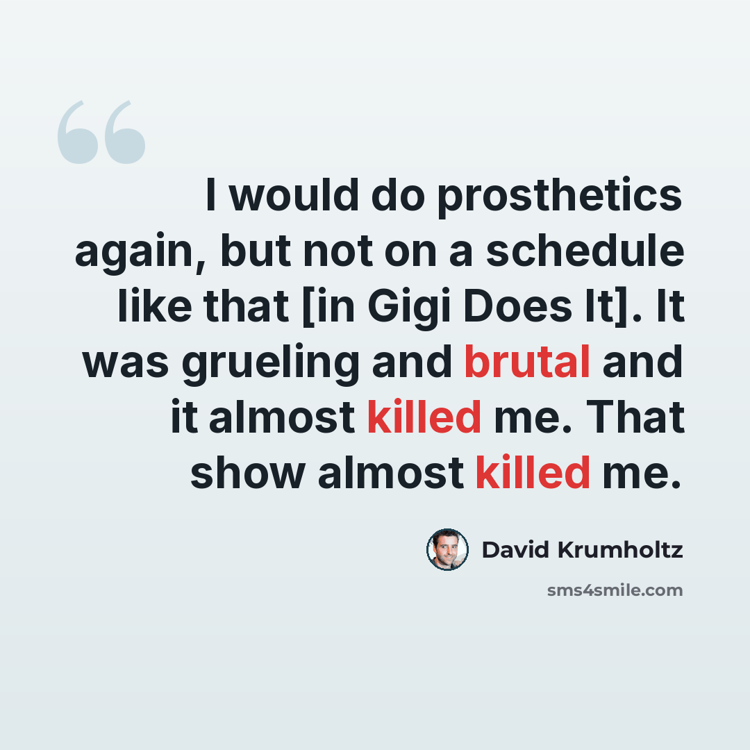 “I would do prosthetics again, but not on a schedule like that [in Gigi Does It]. It was grueling and brutal and it almost killed me. That show almost killed me.” quote by David Krumholtz