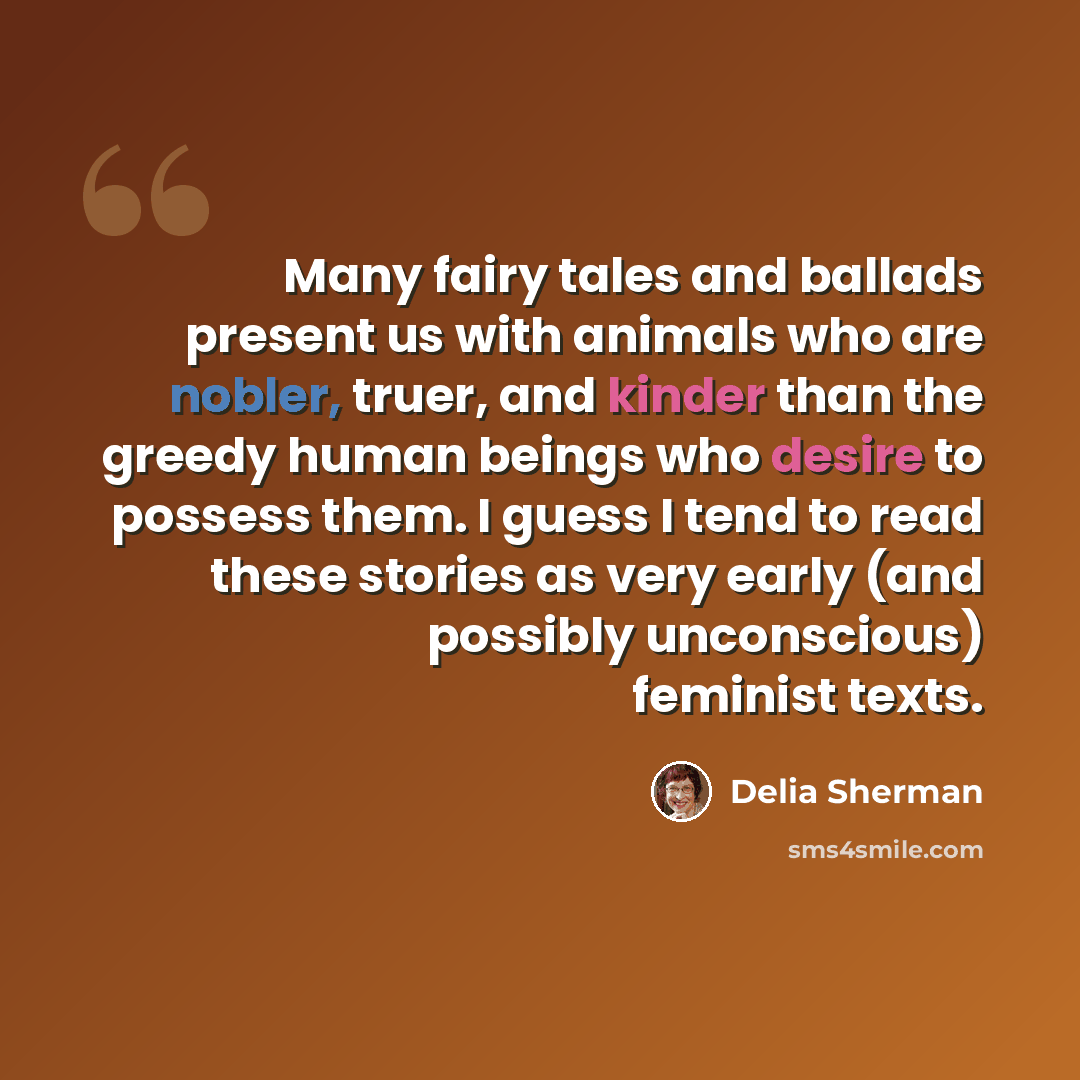 “Many fairy tales and ballads present us with animals who are nobler, truer, and kinder than the greedy human beings who desire to possess them. I guess I tend to read these stories as very early (and possibly unconscious) feminist texts.” quote by Delia Sherman