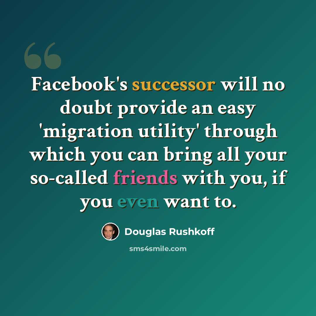 “Facebook's successor will no doubt provide an easy 'migration utility' through which you can bring all your so-called friends with you, if you even want to.” quote by Douglas Rushkoff