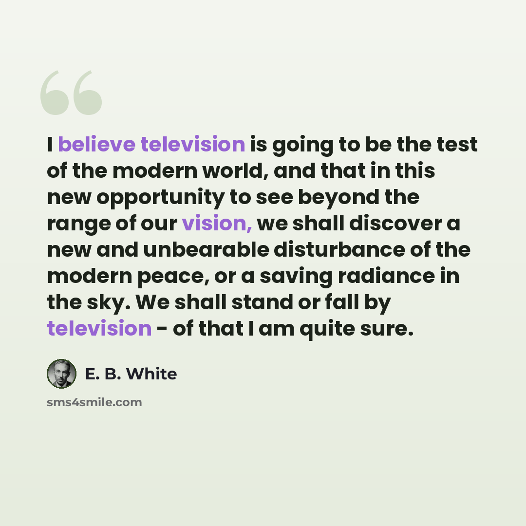 “I believe television is going to be the test of the modern world, and that in this new opportunity to see beyond the range of our vision, we shall discover a new and unbearable disturbance of the modern peace, or a saving radiance in the sky. We shall stand or fall by television - of that I am…” quote by E. B. White
