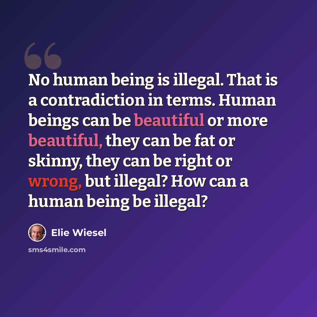 “No human being is illegal. That is a contradiction in terms. Human beings can be beautiful or more beautiful, they can be fat or skinny, they can be right or wrong, but illegal? How can a human being be illegal?” quote by Elie Wiesel