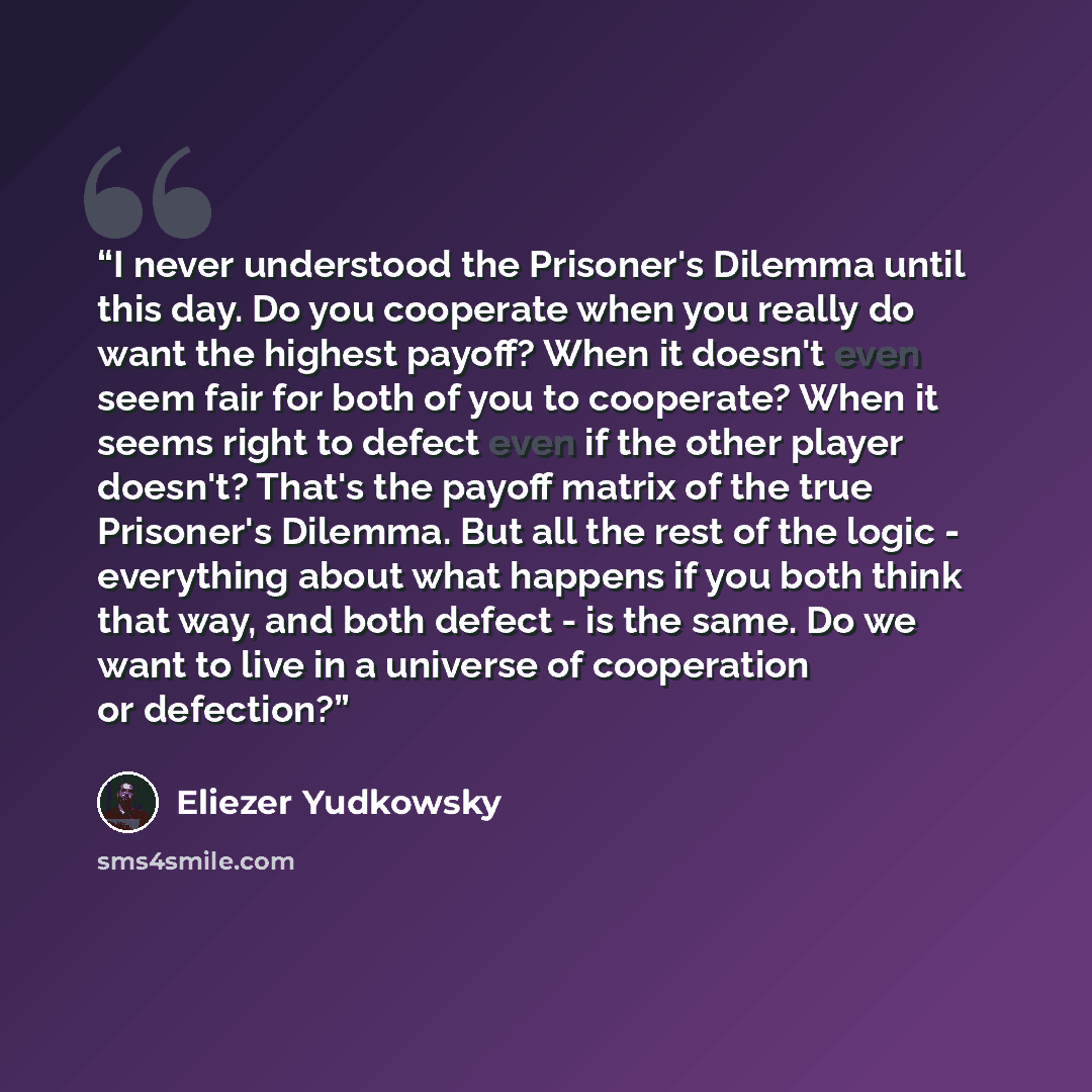 “I never understood the Prisoner's Dilemma until this day. Do you cooperate when you really do want the highest payoff? When it doesn't even seem fair for both of you to cooperate? When it seems right to defect even if the other player doesn't? That's the payoff matrix of the true Prisoner's…” quote by Eliezer Yudkowsky