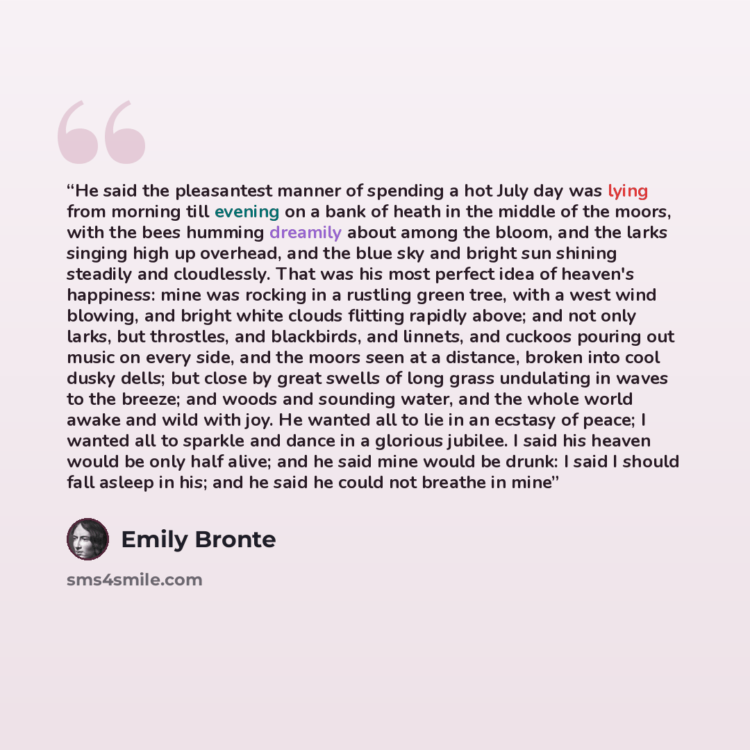 “He said the pleasantest manner of spending a hot July day was lying from morning till evening on a bank of heath in the middle of the moors, with the bees humming dreamily about among the bloom, and the larks singing high up overhead, and the blue sky and bright sun shining steadily and…” quote by Emily Bronte