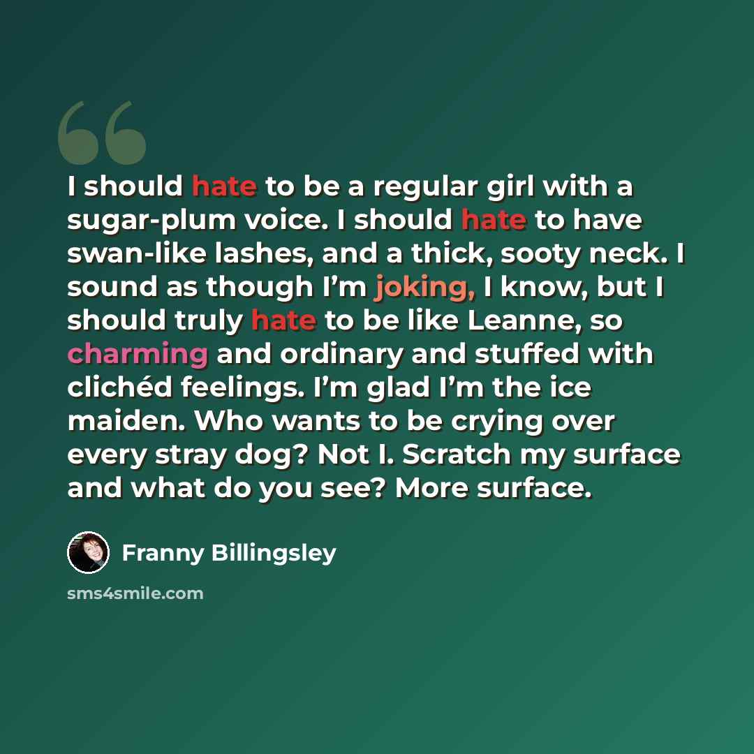 “I should hate to be a regular girl with a sugar-plum voice. I should hate to have swan-like lashes, and a thick, sooty neck. I sound as though I’m joking, I know, but I should truly hate to be like Leanne, so charming and ordinary and stuffed with clichéd feelings. I’m glad I’m the ice maiden. Who…” quote by Franny Billingsley