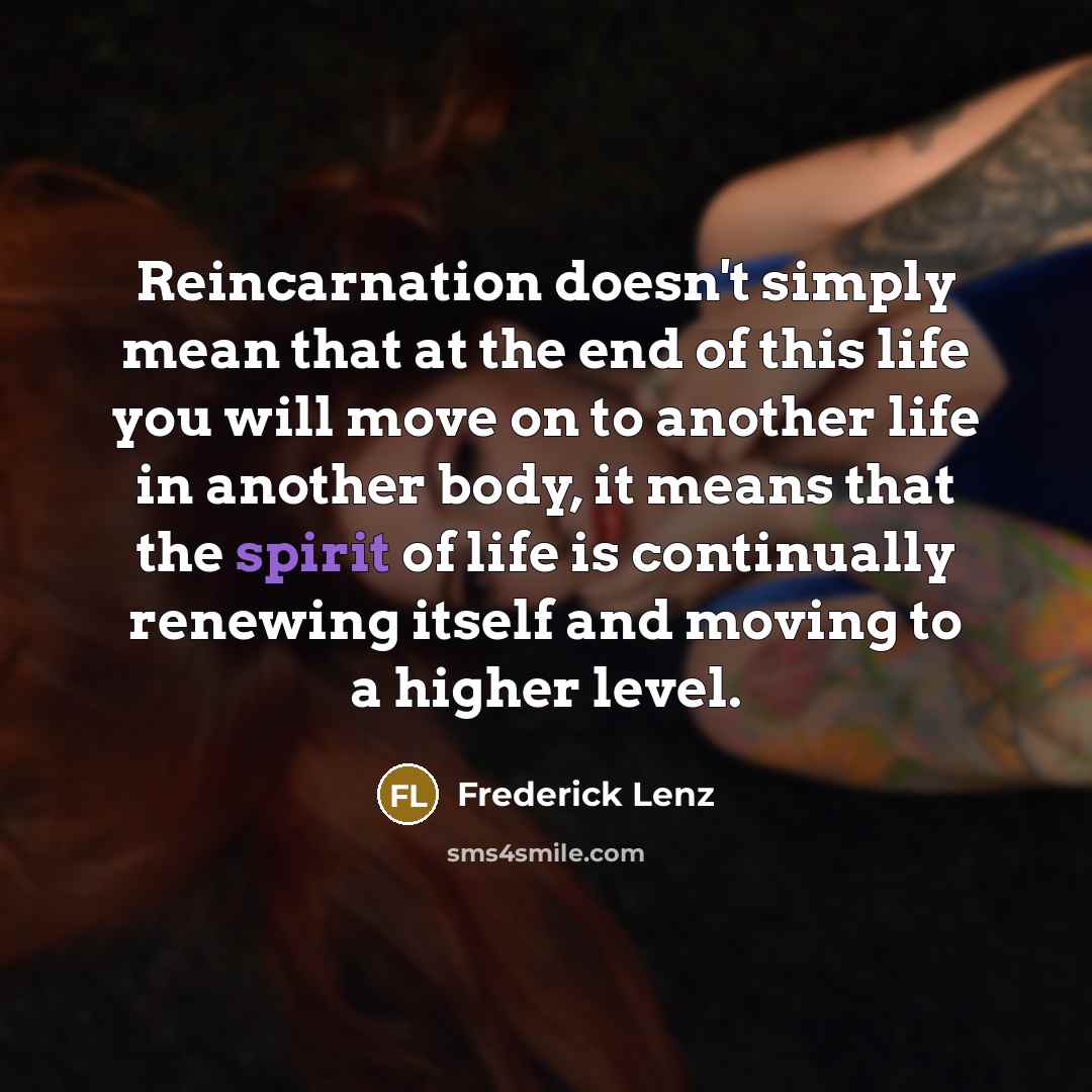 “Reincarnation doesn't simply mean that at the end of this life you will move on to another life in another body, it means that the spirit of life is continually renewing itself and moving to a higher level.” quote by Frederick Lenz