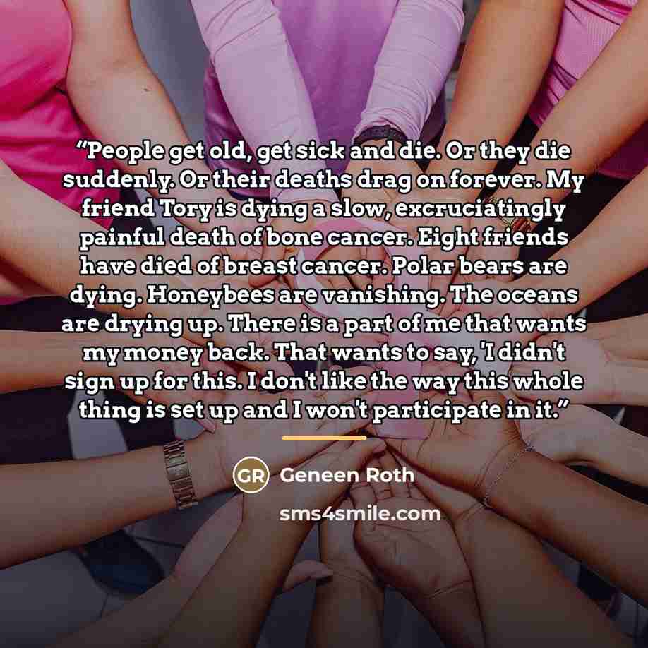“People get old, get sick and die. Or they die suddenly. Or their deaths drag on forever. My friend Tory is dying a slow, excruciatingly painful death of bone cancer. Eight friends have died of breast cancer. Polar bears are dying. Honeybees are vanishing. The oceans are drying up. There is a part…” quote by Geneen Roth