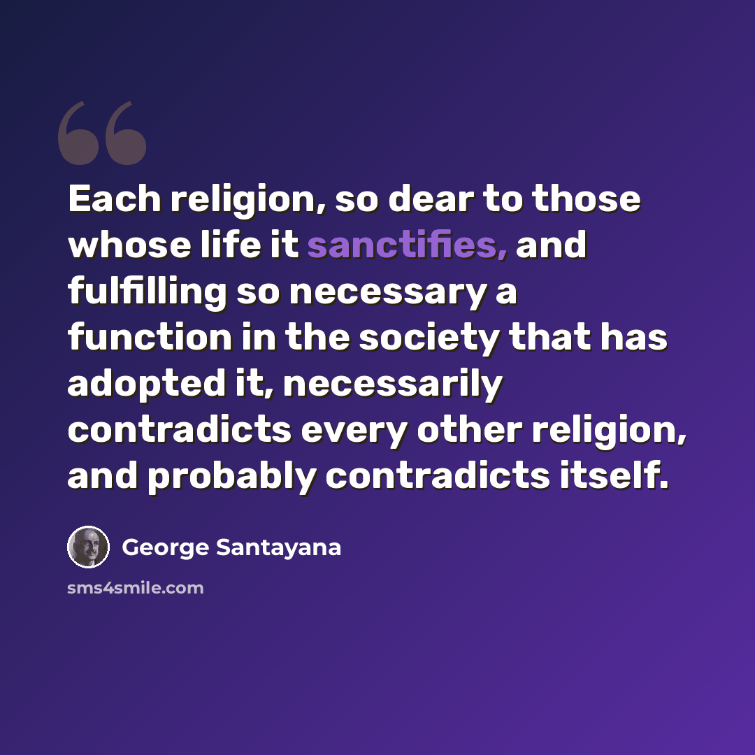 “Each religion, so dear to those whose life it sanctifies, and fulfilling so necessary a function in the society that has adopted it, necessarily contradicts every other religion, and probably contradicts itself.” quote by George Santayana