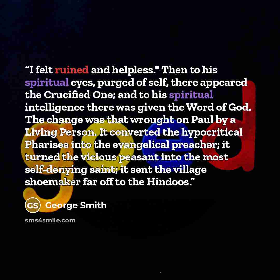 “I felt ruined and helpless." Then to his spiritual eyes, purged of self, there appeared the Crucified One; and to his spiritual intelligence there was given the Word of God. The change was that wrought on Paul by a Living Person. It converted the hypocritical Pharisee into the evangelical…” quote by George Smith