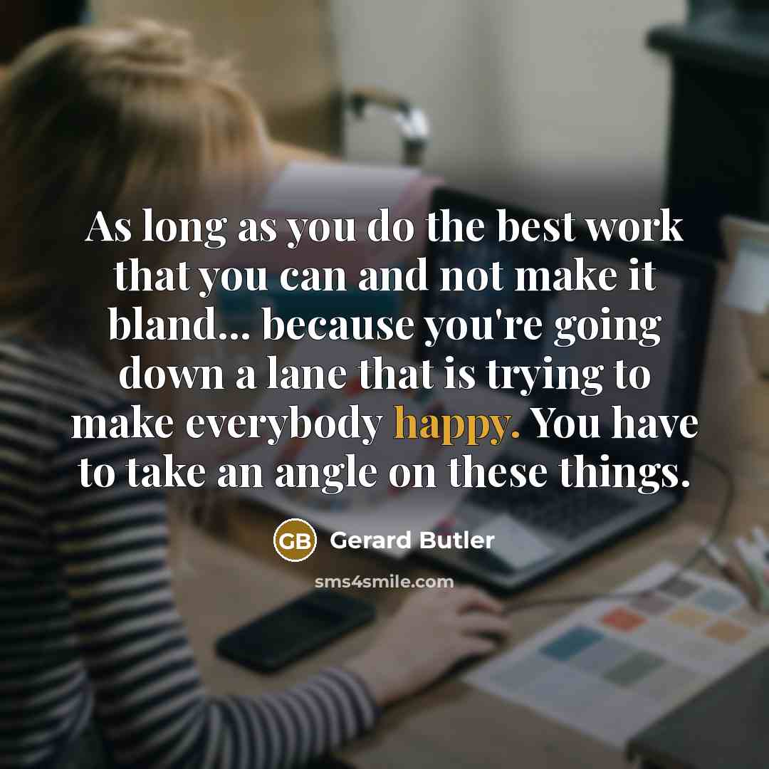 “As long as you do the best work that you can and not make it bland... because you're going down a lane that is trying to make everybody happy. You have to take an angle on these things.” quote by Gerard Butler
