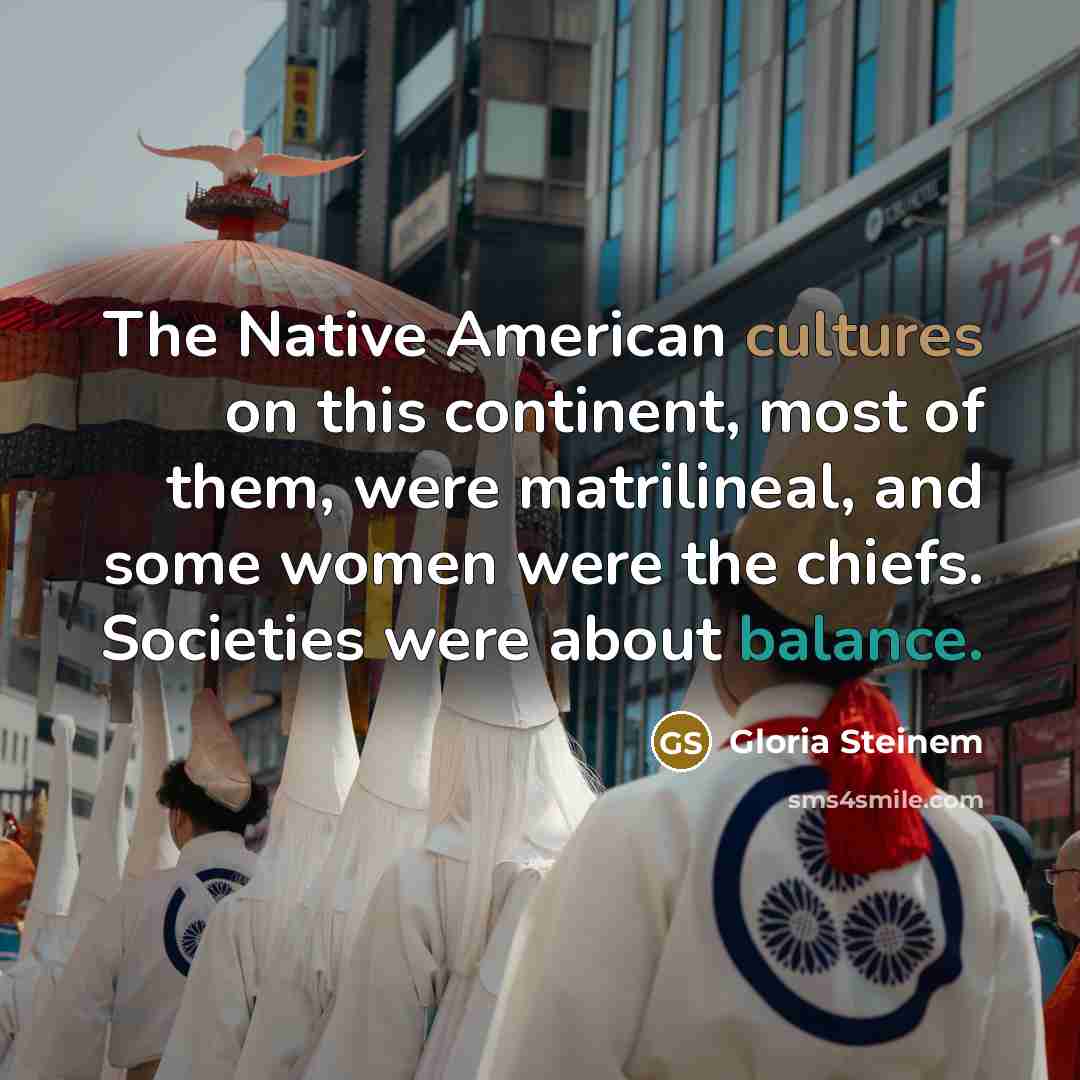 “The Native American cultures on this continent, most of them, were matrilineal, and some women were the chiefs. Societies were about balance.” quote by Gloria Steinem