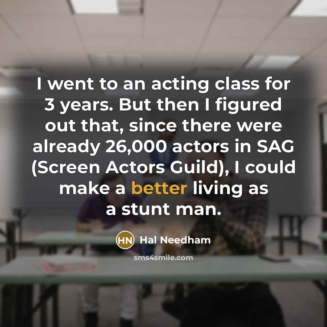 “I went to an acting class for 3 years. But then I figured out that, since there were already 26,000 actors in SAG (Screen Actors Guild), I could make a better living as a stunt man.” quote by Hal Needham