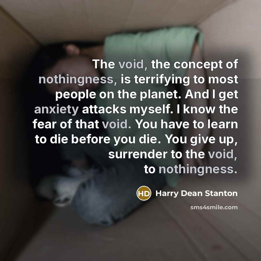 “The void, the concept of nothingness, is terrifying to most people on the planet. And I get anxiety attacks myself. I know the fear of that void. You have to learn to die before you die. You give up, surrender to the void, to nothingness.” quote by Harry Dean Stanton