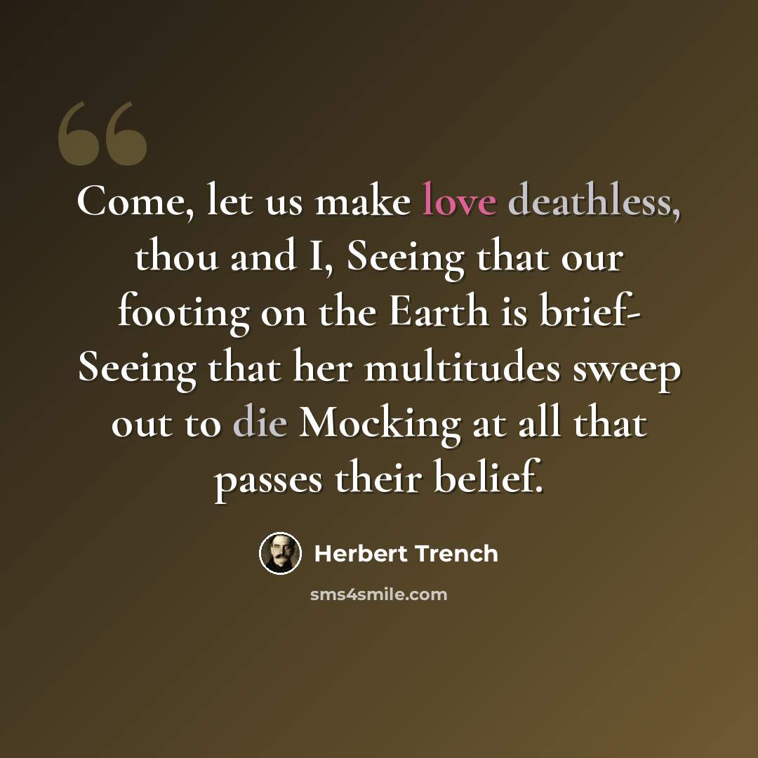 “Come, let us make love deathless, thou and I, Seeing that our footing on the Earth is brief- Seeing that her multitudes sweep out to die Mocking at all that passes their belief.” quote by Herbert Trench