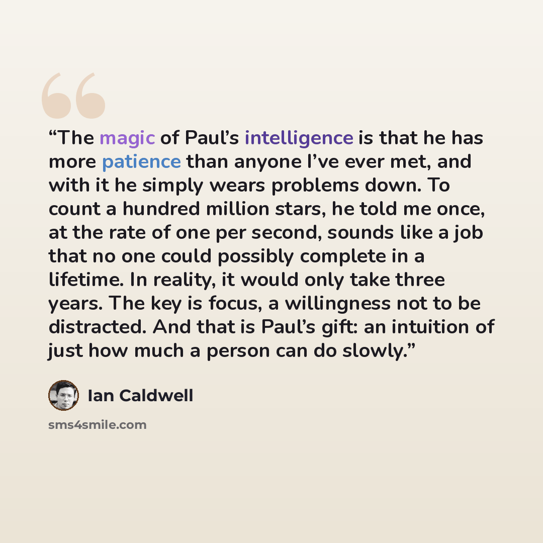 “The magic of Paul’s intelligence is that he has more patience than anyone I’ve ever met, and with it he simply wears problems down. To count a hundred million stars, he told me once, at the rate of one per second, sounds like a job that no one could possibly complete in a lifetime. In reality, it…” quote by Ian Caldwell