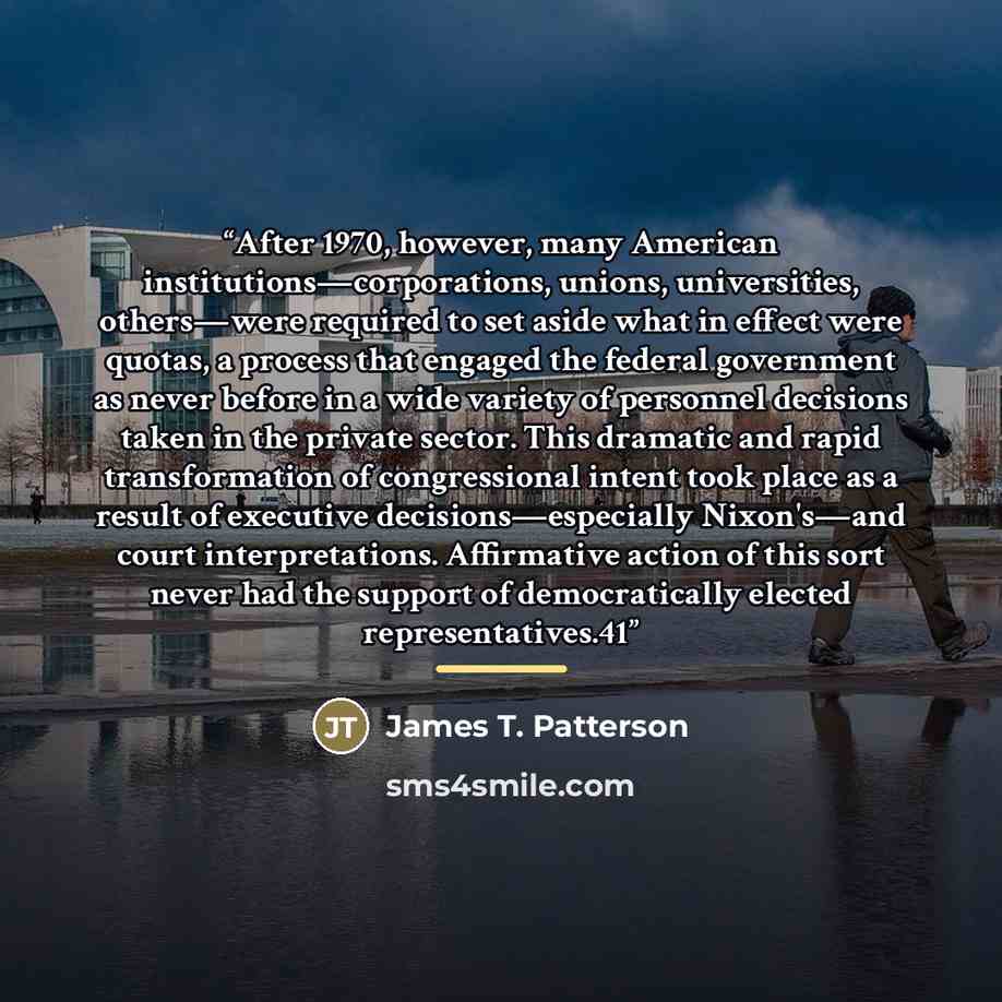 “After 1970, however, many American institutions—corporations, unions, universities, others—were required to set aside what in effect were quotas, a process that engaged the federal government as never before in a wide variety of personnel decisions taken in the private sector. This dramatic and…” quote by James T. Patterson