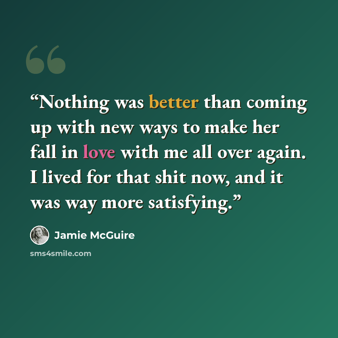 “Nothing was better than coming up with new ways to make her fall in love with me all over again. I lived for that shit now, and it was way more satisfying.” quote by Jamie McGuire
