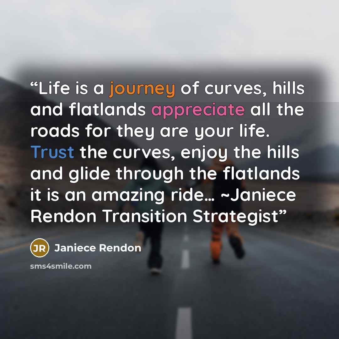 “Life is a journey of curves, hills and flatlands appreciate all the roads for they are your life. Trust the curves, enjoy the hills and glide through the flatlands it is an amazing ride… ~Janiece Rendon Transition Strategist” quote by Janiece Rendon
