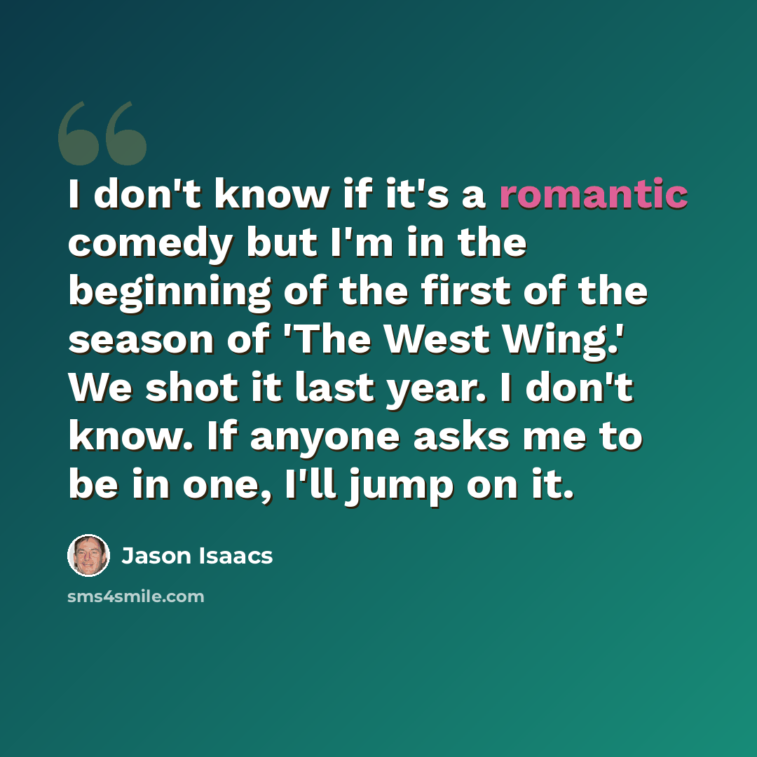 “I don't know if it's a romantic comedy but I'm in the beginning of the first of the season of 'The West Wing.' We shot it last year. I don't know. If anyone asks me to be in one, I'll jump on it.” quote by Jason Isaacs