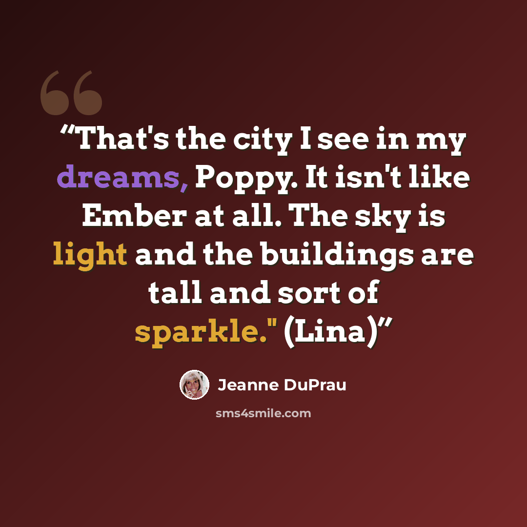 “That's the city I see in my dreams, Poppy. It isn't like Ember at all. The sky is light and the buildings are tall and sort of sparkle." (Lina)” quote by Jeanne DuPrau