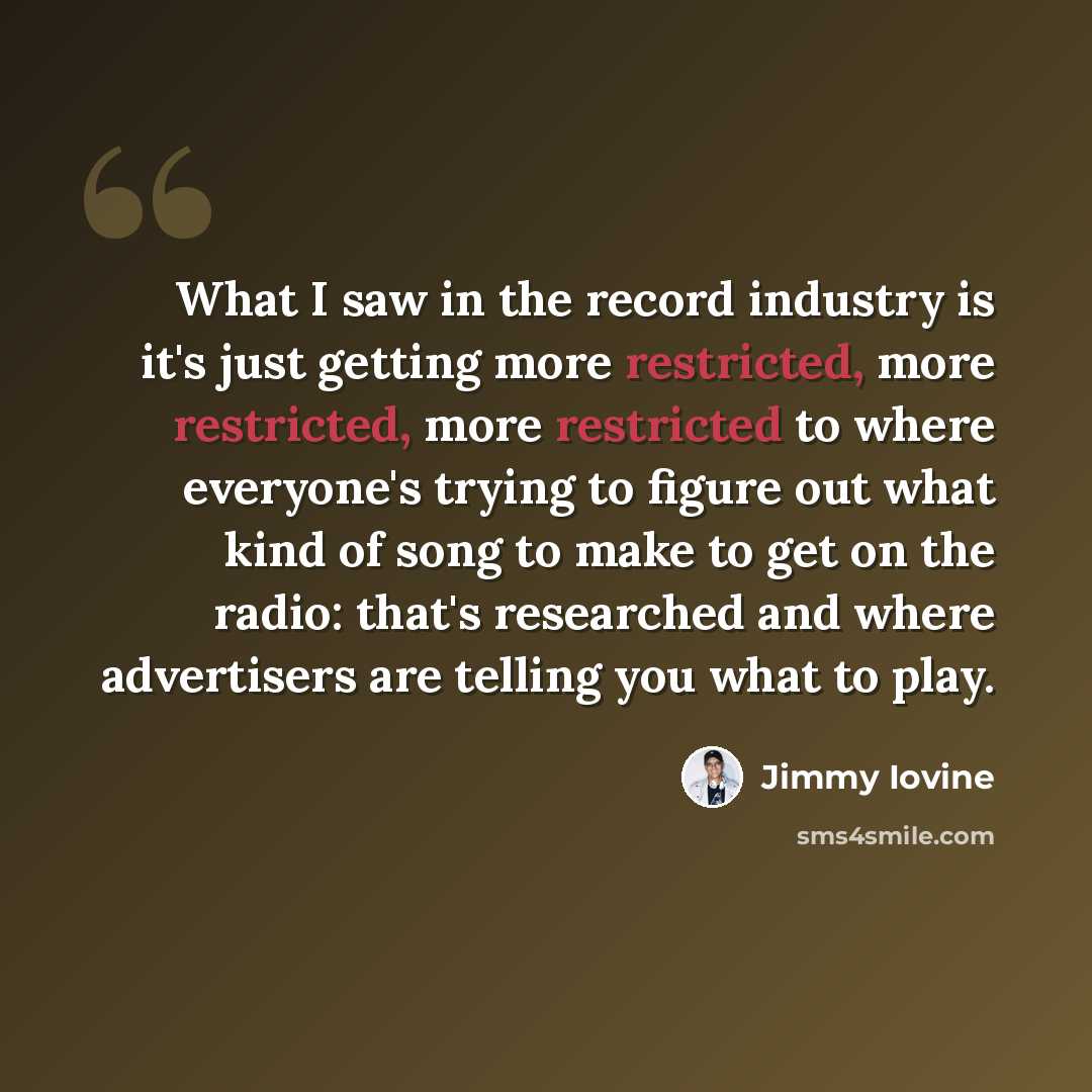 “What I saw in the record industry is it's just getting more restricted, more restricted, more restricted to where everyone's trying to figure out what kind of song to make to get on the radio: that's researched and where advertisers are telling you what to play.” quote by Jimmy Iovine