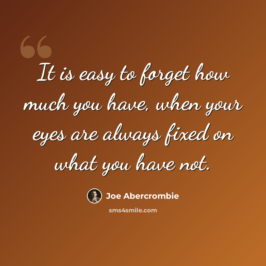 “It is easy to forget how much you have, when your eyes are always fixed on what you have not.” quote by Joe Abercrombie