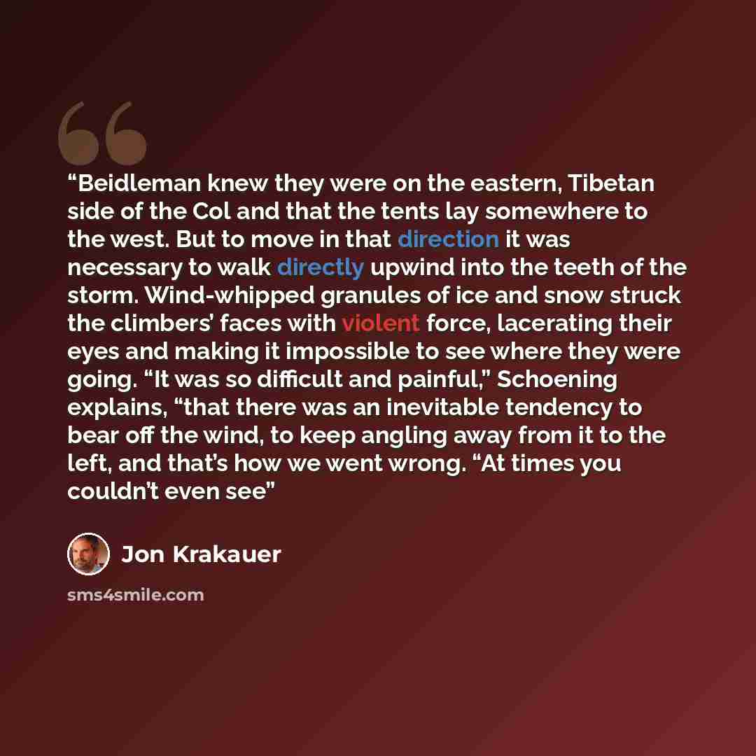 “Beidleman knew they were on the eastern, Tibetan side of the Col and that the tents lay somewhere to the west. But to move in that direction it was necessary to walk directly upwind into the teeth of the storm. Wind-whipped granules of ice and snow struck the climbers’ faces with violent force…” quote by Jon Krakauer