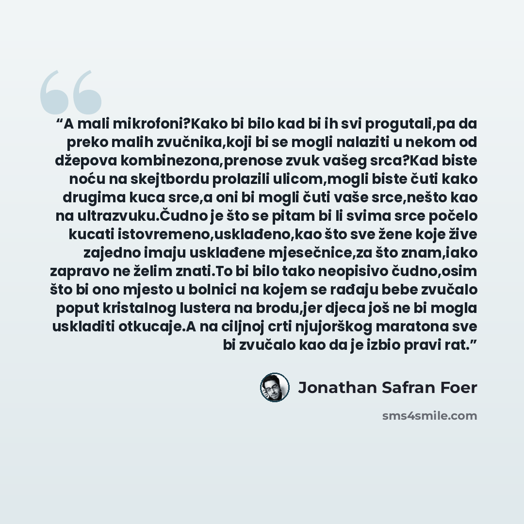 “A mali mikrofoni?Kako bi bilo kad bi ih svi progutali,pa da preko malih zvučnika,koji bi se mogli nalaziti u nekom od džepova kombinezona,prenose zvuk vašeg srca?Kad biste noću na skejtbordu prolazili ulicom,mogli biste čuti kako drugima kuca srce,a oni bi mogli čuti vaše srce,nešto kao na…” quote by jonathan safran foer
