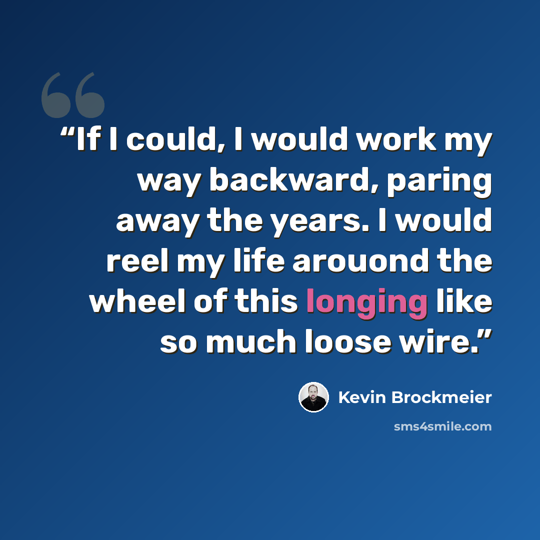 “If I could, I would work my way backward, paring away the years. I would reel my life arouond the wheel of this longing like so much loose wire.” quote by Kevin Brockmeier