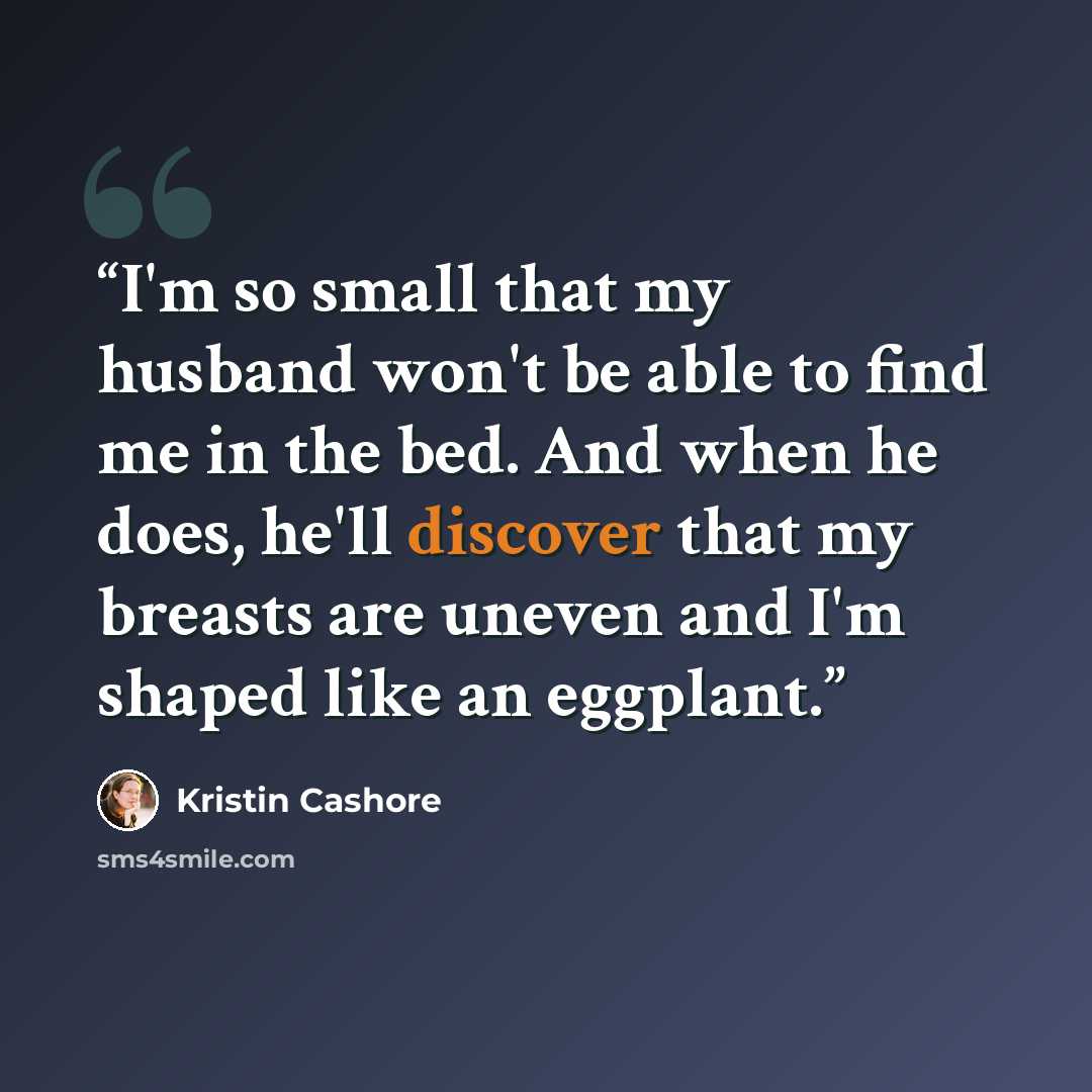“I'm so small that my husband won't be able to find me in the bed. And when he does, he'll discover that my breasts are uneven and I'm shaped like an eggplant.” quote by Kristin Cashore