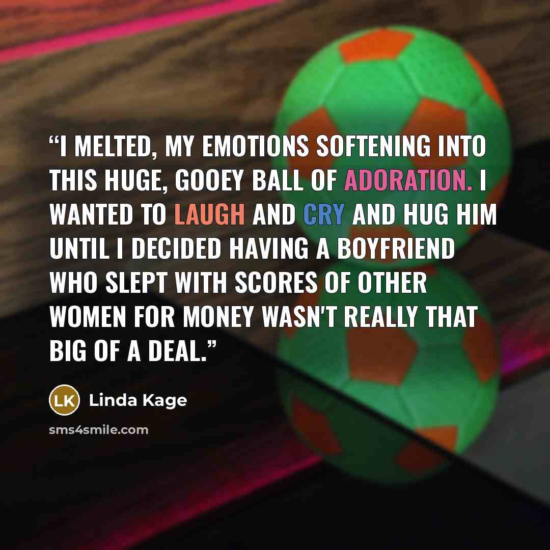 “I melted, my emotions softening into this huge, gooey ball of adoration. I wanted to laugh and cry and hug him until I decided having a boyfriend who slept with scores of other women for money wasn't really that big of a deal.” quote by Linda Kage
