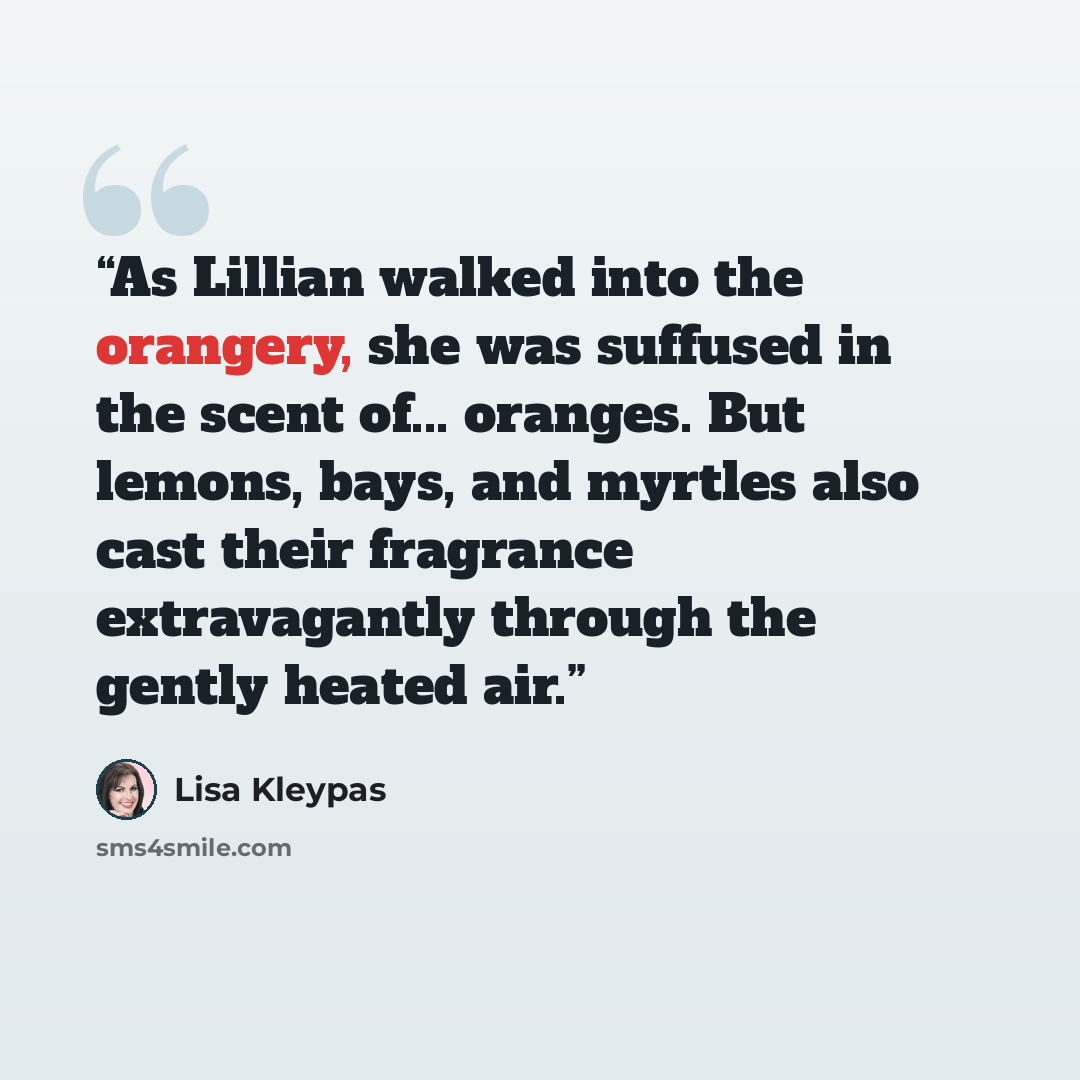 “As Lillian walked into the orangery, she was suffused in the scent of... oranges. But lemons, bays, and myrtles also cast their fragrance extravagantly through the gently heated air.” quote by Lisa Kleypas