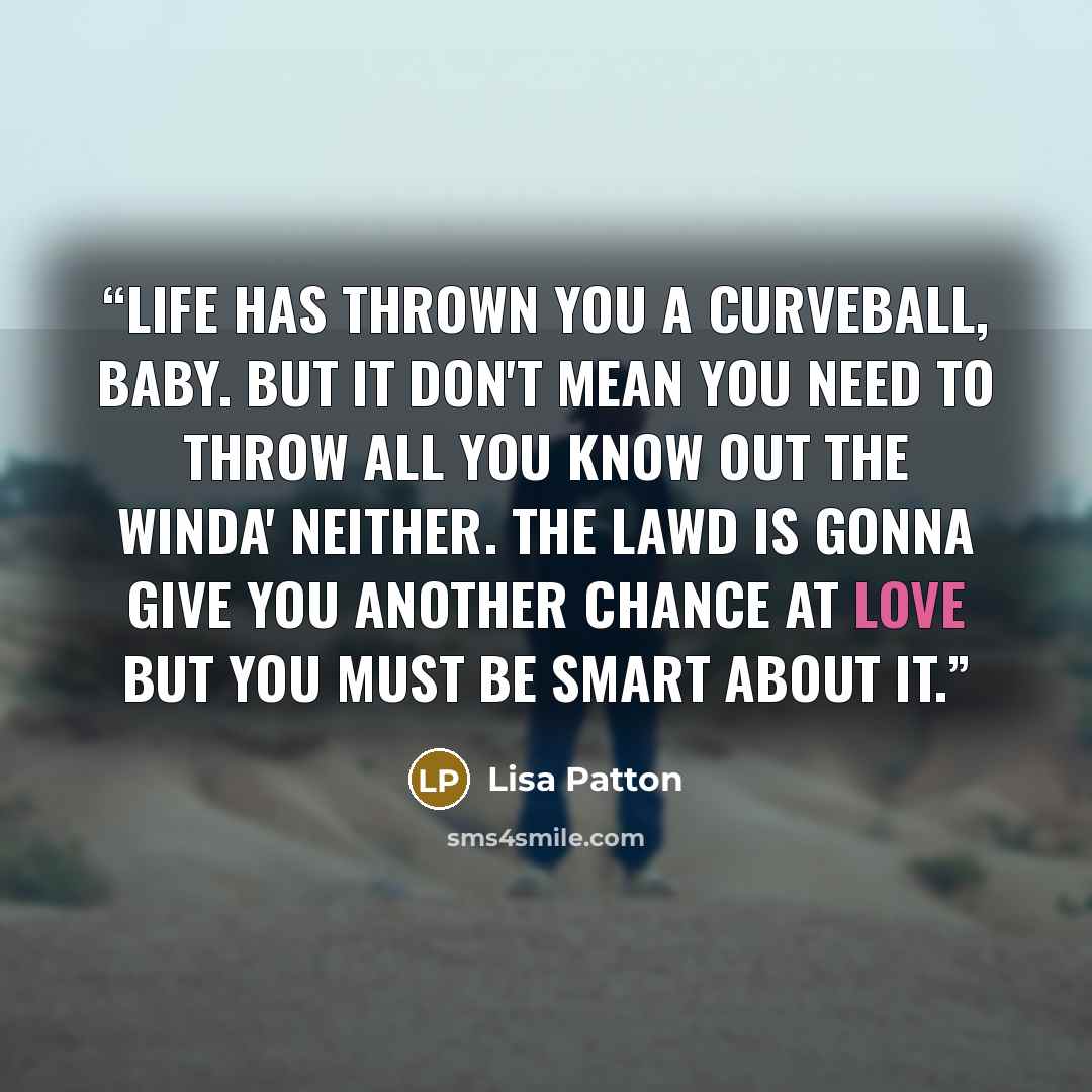 “Life has thrown you a curveball, baby. But it don't mean you need to throw all you know out the winda' neither. The Lawd is gonna give you another chance at love but you must be smart about it.” quote by Lisa Patton