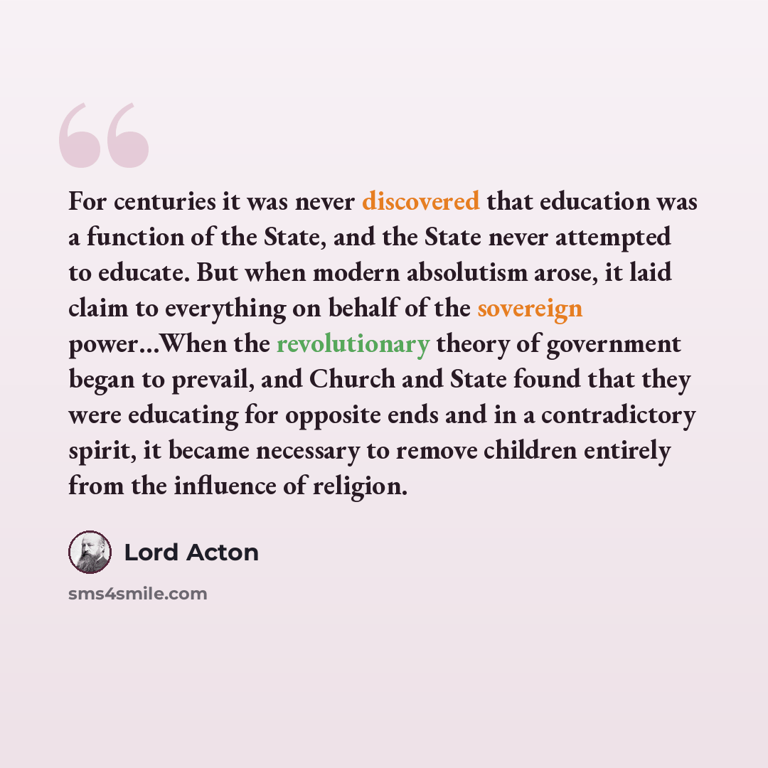 “For centuries it was never discovered that education was a function of the State, and the State never attempted to educate. But when modern absolutism arose, it laid claim to everything on behalf of the sovereign power…When the revolutionary theory of government began to prevail, and Church and…” quote by Lord Acton