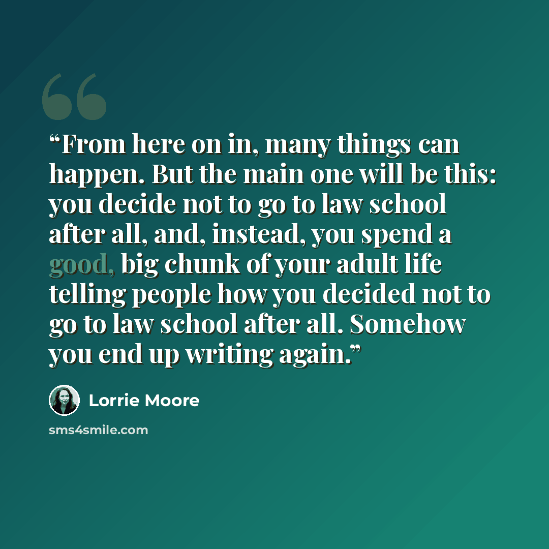 “From here on in, many things can happen. But the main one will be this: you decide not to go to law school after all, and, instead, you spend a good, big chunk of your adult life telling people how you decided not to go to law school after all. Somehow you end up writing again.” quote by Lorrie Moore