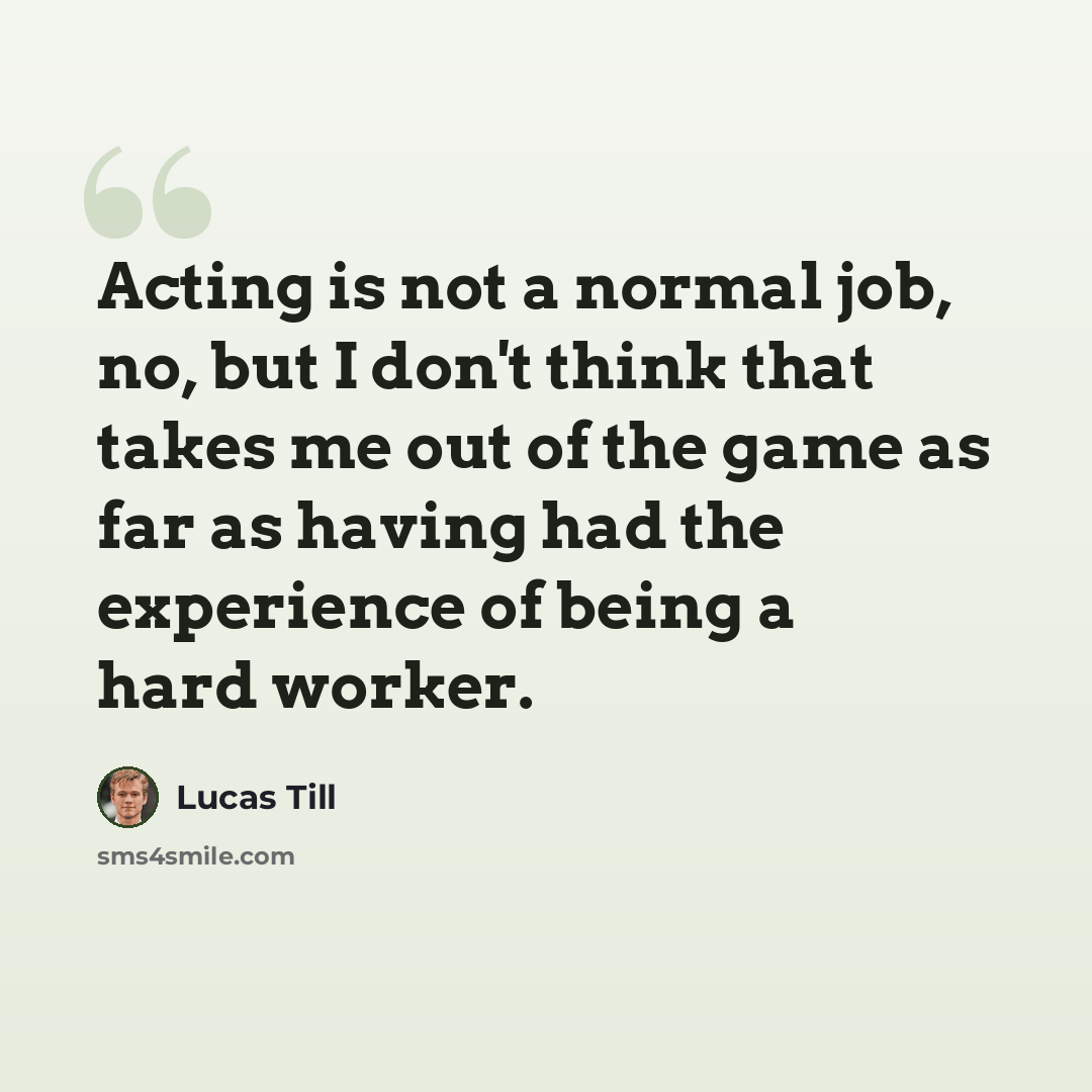 “Acting is not a normal job, no, but I don't think that takes me out of the game as far as having had the experience of being a hard worker.” quote by Lucas Till
