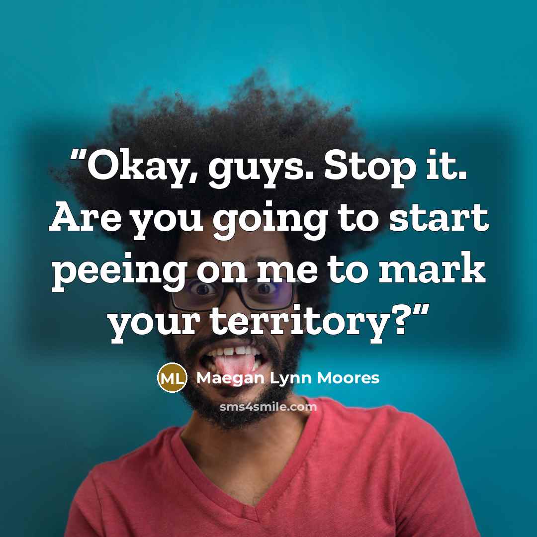 “Okay, guys. Stop it. Are you going to start peeing on me to mark your territory?” quote by Maegan Lynn Moores