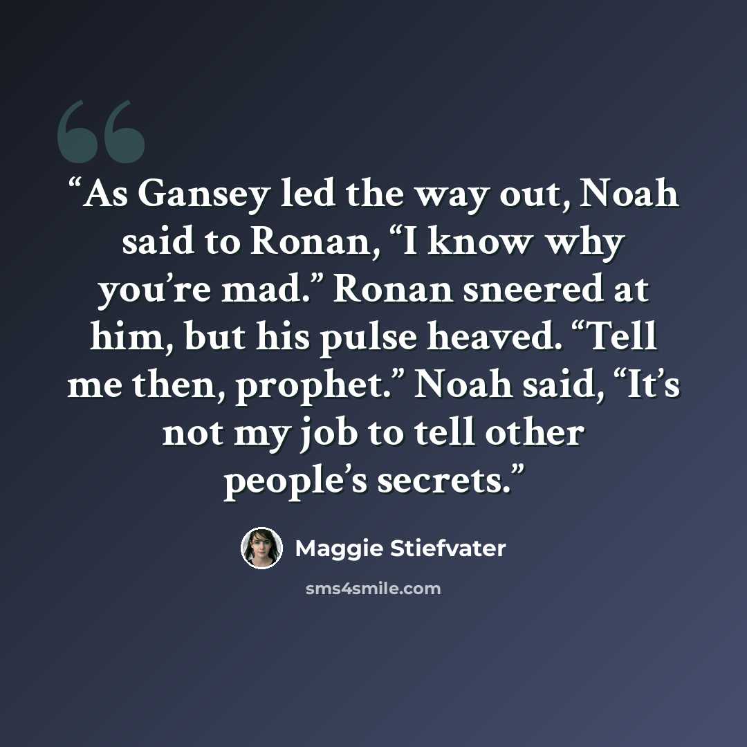 “As Gansey led the way out, Noah said to Ronan, “I know why you’re mad.” Ronan sneered at him, but his pulse heaved. “Tell me then, prophet.” Noah said, “It’s not my job to tell other people’s secrets.” quote by Maggie Stiefvater